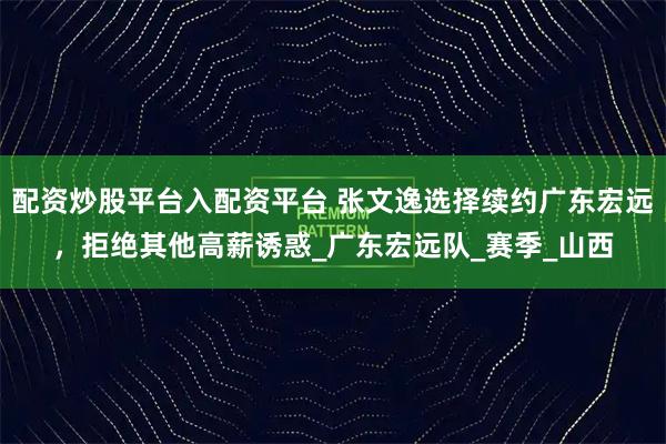 配资炒股平台入配资平台 张文逸选择续约广东宏远，拒绝其他高薪诱惑_广东宏远队_赛季_山西