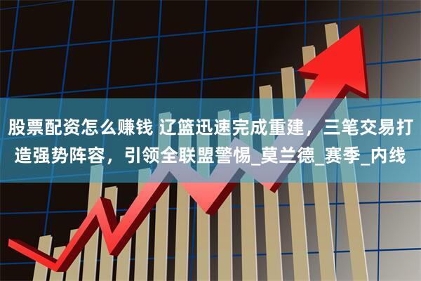 股票配资怎么赚钱 辽篮迅速完成重建，三笔交易打造强势阵容，引领全联盟警惕_莫兰德_赛季_内线