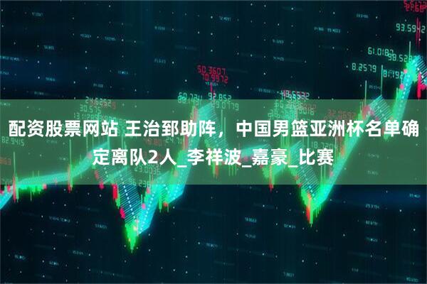 配资股票网站 王治郅助阵，中国男篮亚洲杯名单确定离队2人_李祥波_嘉豪_比赛