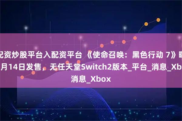 配资炒股平台入配资平台 《使命召唤：黑色行动 7》曝11月14日发售，无任天堂Switch2版本_平台_消息_Xbox