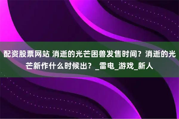 配资股票网站 消逝的光芒困兽发售时间？消逝的光芒新作什么时候出？_雷电_游戏_新人