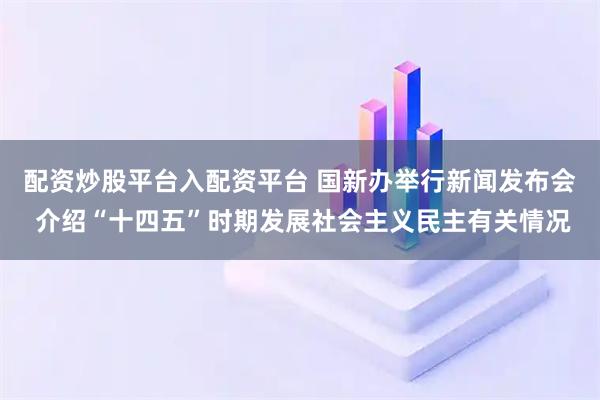 配资炒股平台入配资平台 国新办举行新闻发布会 介绍“十四五”时期发展社会主义民主有关情况