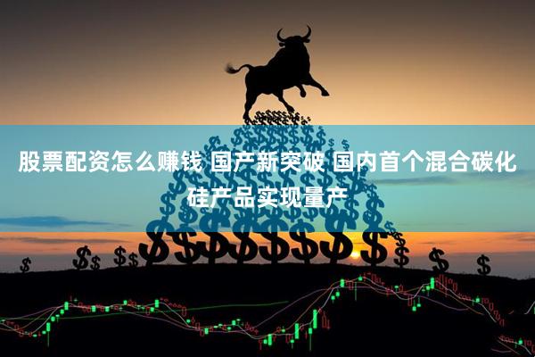 股票配资怎么赚钱 国产新突破 国内首个混合碳化硅产品实现量产