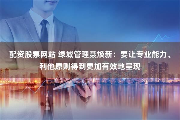 配资股票网站 绿城管理聂焕新：要让专业能力、利他原则得到更加有效地呈现