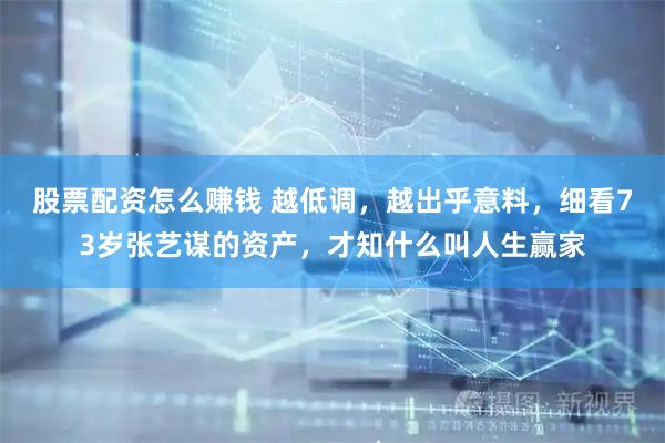 股票配资怎么赚钱 越低调，越出乎意料，细看73岁张艺谋的资产，才知什么叫人生赢家