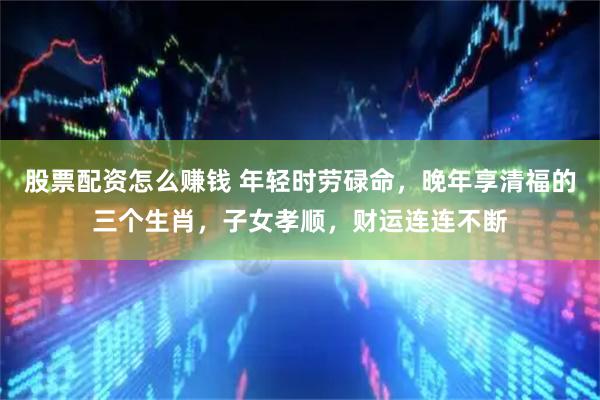 股票配资怎么赚钱 年轻时劳碌命，晚年享清福的三个生肖，子女孝顺，财运连连不断