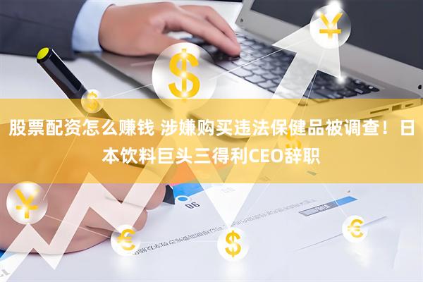 股票配资怎么赚钱 涉嫌购买违法保健品被调查！日本饮料巨头三得利CEO辞职