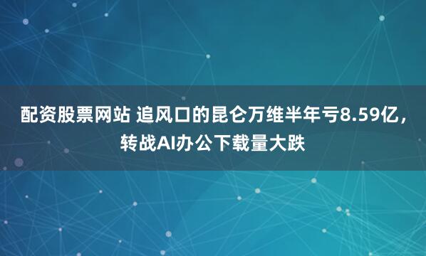 配资股票网站 追风口的昆仑万维半年亏8.59亿，转战AI办公下载量大跌