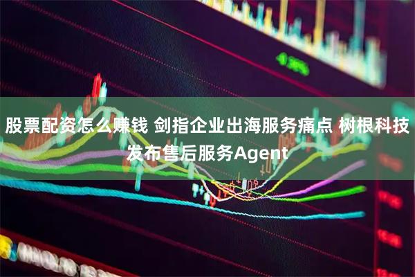 股票配资怎么赚钱 剑指企业出海服务痛点 树根科技发布售后服务Agent