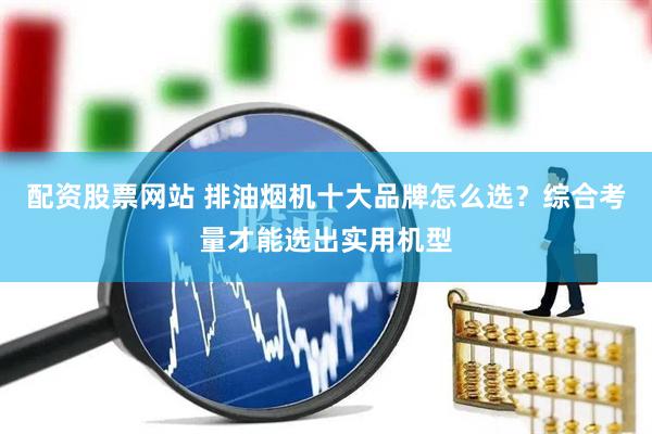 配资股票网站 排油烟机十大品牌怎么选？综合考量才能选出实用机型