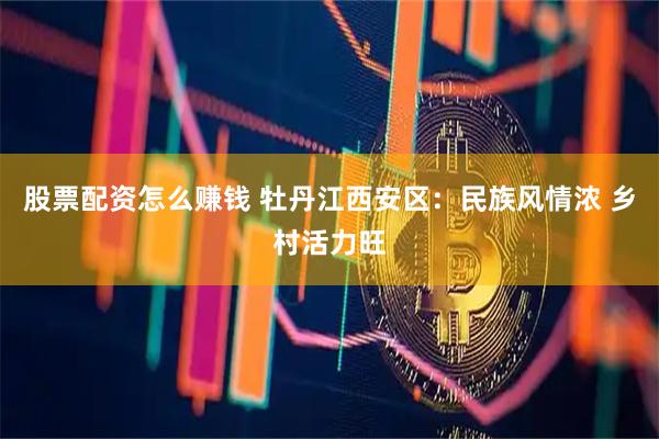 股票配资怎么赚钱 牡丹江西安区：民族风情浓 乡村活力旺