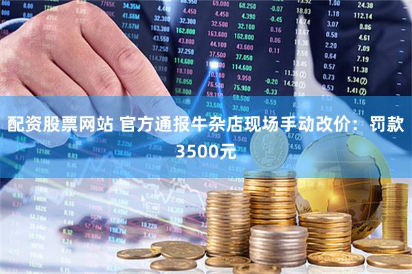 配资股票网站 官方通报牛杂店现场手动改价：罚款3500元