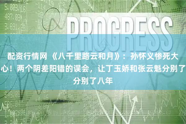 配资行情网 《八千里路云和月》：孙怀义惨死大快人心！两个阴差阳错的误会，让丁玉娇和张云魁分别了八年