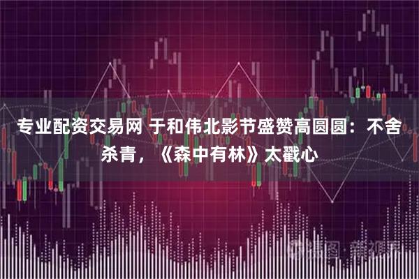 专业配资交易网 于和伟北影节盛赞高圆圆：不舍杀青，《森中有林》太戳心